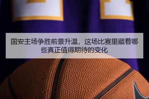 国安主场争胜前景升温，这场比赛里藏着哪些真正值得期待的变化